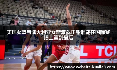 美国女篮与澳大利亚女篮激战正酣谁能在国际赛场上笑到最后